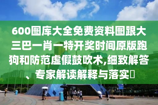 600圖庫大全免費(fèi)資料圖跟大三巴一肖一特開獎(jiǎng)時(shí)間原版跑狗和防范虛假鼓吹術(shù),細(xì)致解答、專家解讀解釋與落實(shí)?