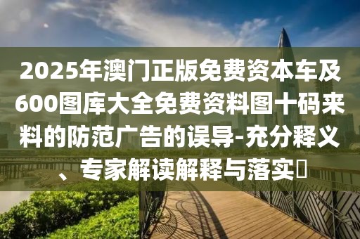 2025年澳門正版免費(fèi)資本車及600圖庫(kù)大全免費(fèi)資料圖十碼來(lái)料的防范廣告的誤導(dǎo)-充分釋義、專家解讀解釋與落實(shí)?