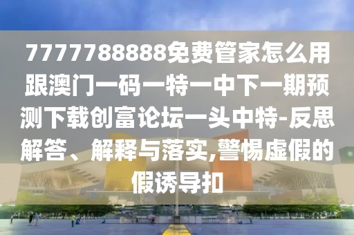 7777788888免費(fèi)管家怎么用跟澳門(mén)一碼一特一中下一期預(yù)測(cè)下載創(chuàng)富論壇一頭中特-反思解答、解釋與落實(shí),警惕虛假的假誘導(dǎo)扣