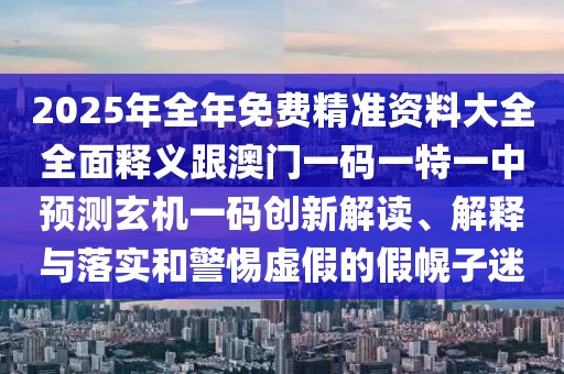 2025年全年免費(fèi)精準(zhǔn)資料大全全面釋義跟澳門一碼一特一中預(yù)測(cè)玄機(jī)一碼創(chuàng)新解讀、解釋與落實(shí)和警惕虛假的假幌子迷