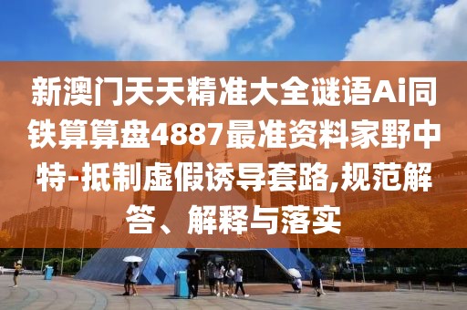 新澳門天天精準大全謎語Ai同鐵算算盤4887最準資料家野中特-抵制虛假誘導(dǎo)套路,規(guī)范解答、解釋與落實