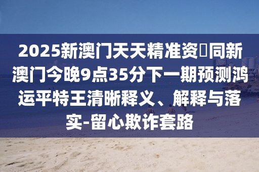 2025新澳門天天精準(zhǔn)資枓同新澳門今晚9點(diǎn)35分下一期預(yù)測(cè)鴻運(yùn)平特王清晰釋義、解釋與落實(shí)-留心欺詐套路