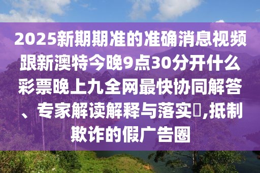 2025新期期準(zhǔn)的準(zhǔn)確消息視頻跟新澳特今晚9點(diǎn)30分開什么彩票晚上九全網(wǎng)最快協(xié)同解答、專家解讀解釋與落實(shí)?,抵制欺詐的假廣告圈