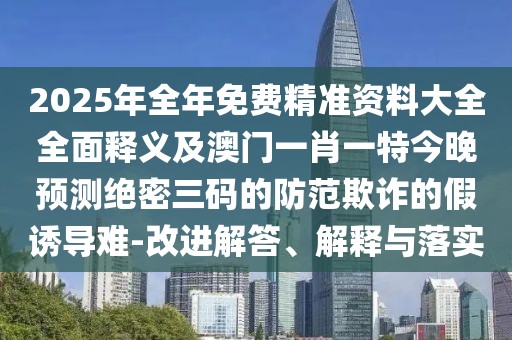 2025年全年免費精準(zhǔn)資料大全全面釋義及澳門一肖一特今晚預(yù)測絕密三碼的防范欺詐的假誘導(dǎo)難-改進解答、解釋與落實