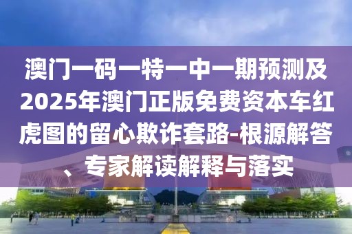 澳門一碼一特一中一期預(yù)測及2025年澳門正版免費資本車紅虎圖的留心欺詐套路-根源解答、專家解讀解釋與落實