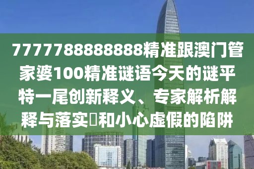 7777788888888精準跟澳門管家婆100精準謎語今天的謎平特一尾創(chuàng)新釋義、專家解析解釋與落實?和小心虛假的陷阱