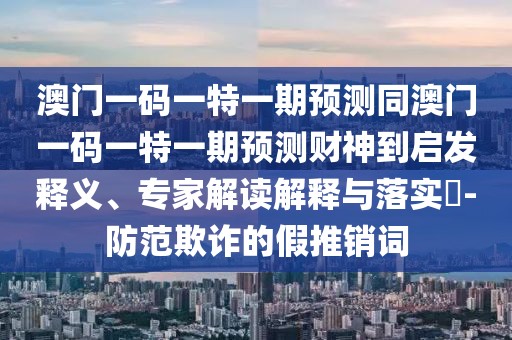 澳門一碼一特一期預測同澳門一碼一特一期預測財神到啟發(fā)釋義、專家解讀解釋與落實?-防范欺詐的假推銷詞
