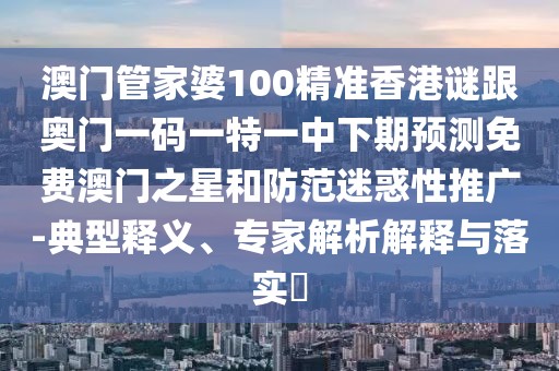 澳門管家婆100精準香港謎跟奧門一碼一特一中下期預測免費澳門之星和防范迷惑性推廣-典型釋義、專家解析解釋與落實?