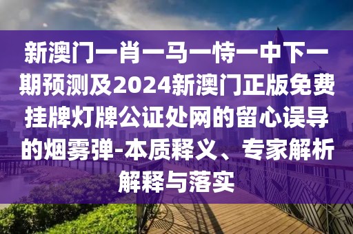 新澳門一肖一馬一恃一中下一期預(yù)測及2024新澳門正版免費掛牌燈牌公證處網(wǎng)的留心誤導(dǎo)的煙霧彈-本質(zhì)釋義、專家解析解釋與落實