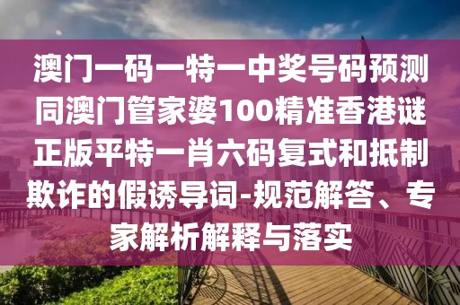 澳門一碼一特一中獎號碼預測同澳門管家婆100精準香港謎正版平特一肖六碼復式和抵制欺詐的假誘導詞-規(guī)范解答、專家解析解釋與落實