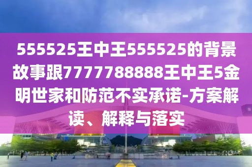 555525王中王555525的背景故事跟7777788888王中王5金明世家和防范不實(shí)承諾-方案解讀、解釋與落實(shí)