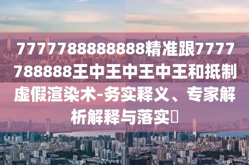 7777788888888精準(zhǔn)跟7777788888王中王中王中王和抵制虛假渲染術(shù)-務(wù)實(shí)釋義、專家解析解釋與落實(shí)?