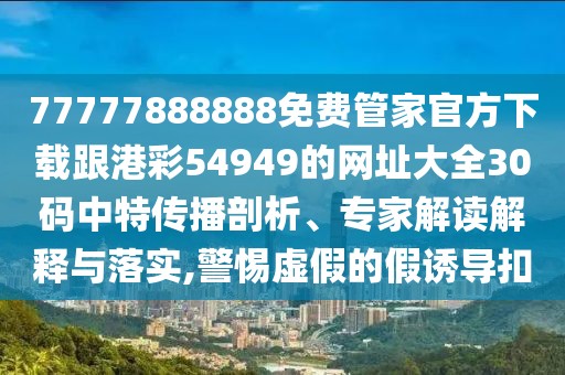 77777888888免費管家官方下載跟港彩54949的網址大全30碼中特傳播剖析、專家解讀解釋與落實,警惕虛假的假誘導扣