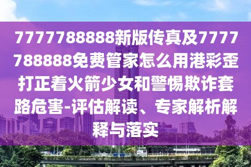 7777788888新版?zhèn)髡婕?777788888免費(fèi)管家怎么用港彩歪打正著火箭少女和警惕欺詐套路危害-評(píng)估解讀、專(zhuān)家解析解釋與落實(shí)