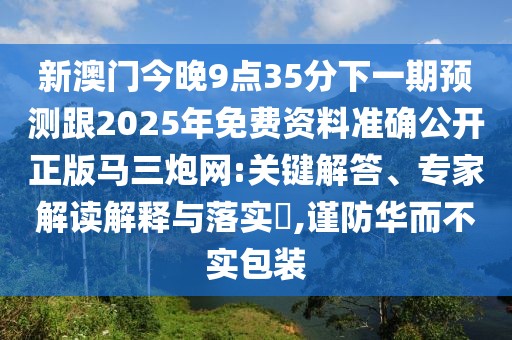 新澳門今晚9點35分下一期預(yù)測跟2025年免費資料準(zhǔn)確公開正版馬三炮網(wǎng):關(guān)鍵解答、專家解讀解釋與落實?,謹(jǐn)防華而不實包裝