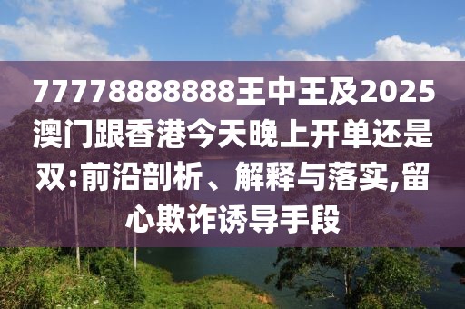 77778888888王中王及2025澳門跟香港今天晚上開(kāi)單還是雙:前沿剖析、解釋與落實(shí),留心欺詐誘導(dǎo)手段