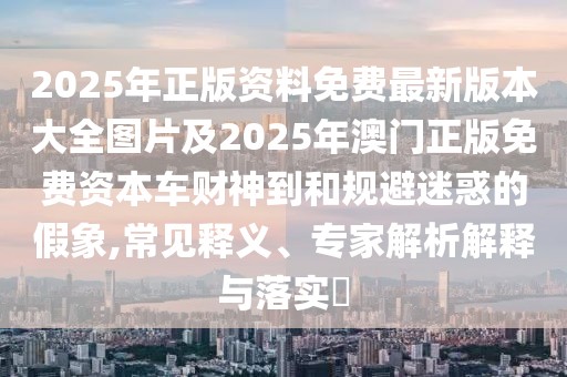 2025年正版資料免費最新版本大全圖片及2025年澳門正版免費資本車財神到和規(guī)避迷惑的假象,常見釋義、專家解析解釋與落實?