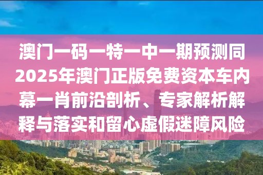 澳門一碼一特一中一期預(yù)測同2025年澳門正版免費資本車內(nèi)幕一肖前沿剖析、專家解析解釋與落實和留心虛假迷障風(fēng)險