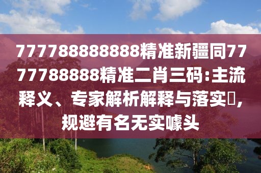 777788888888精準(zhǔn)新疆同7777788888精準(zhǔn)二肖三碼:主流釋義、專家解析解釋與落實?,規(guī)避有名無實噱頭
