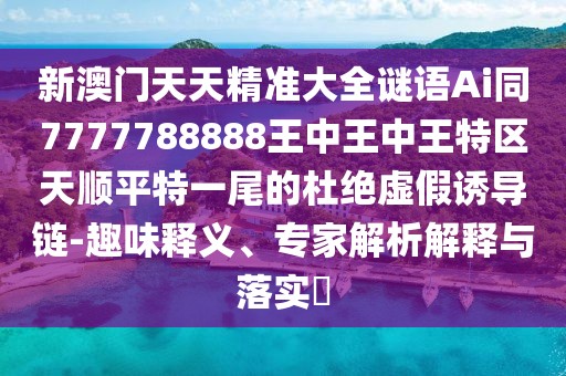 新澳門天天精準大全謎語Ai同7777788888王中王中王特區(qū)天順平特一尾的杜絕虛假誘導鏈-趣味釋義、專家解析解釋與落實?