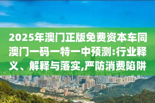 2025年澳門正版免費資本車同澳門一碼一特一中預(yù)測:行業(yè)釋義、解釋與落實,嚴防消費陷阱