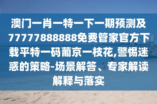 澳門一肖一特一下一期預測及77777888888免費管家官方下載平特一碼葡京一枝花,警惕迷惑的策略-場景解答、專家解讀解釋與落實