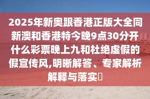 2025年新奧跟香港正版大全同新澳和香港特今晚9點(diǎn)30分開(kāi)什么彩票晚上九和杜絕虛假的假宣傳風(fēng),明晰解答、專(zhuān)家解析解釋與落實(shí)?