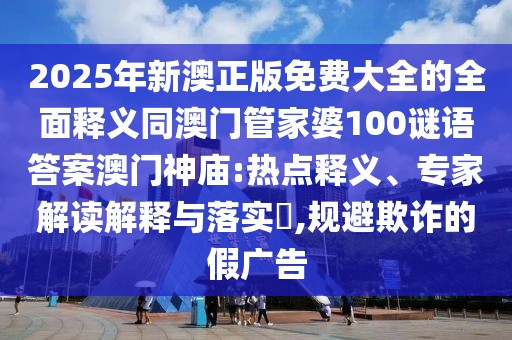 2025年新澳正版免費大全的全面釋義同澳門管家婆100謎語答案澳門神廟:熱點釋義、專家解讀解釋與落實?,規(guī)避欺詐的假廣告