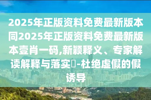 2025年正版資料免費最新版本同2025年正版資料免費最新版本壹肖一碼,新穎釋義、專家解讀解釋與落實?-杜絕虛假的假誘導(dǎo)