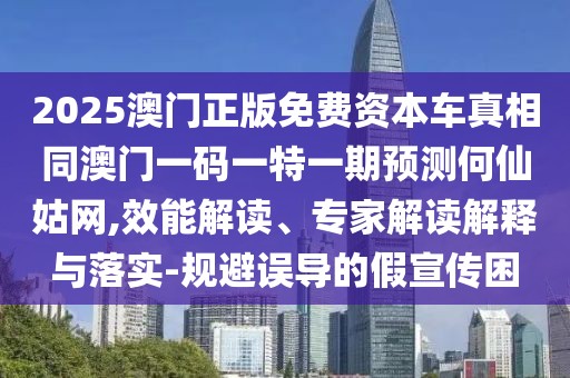 2025澳門正版免費資本車真相同澳門一碼一特一期預測何仙姑網(wǎng),效能解讀、專家解讀解釋與落實-規(guī)避誤導的假宣傳困