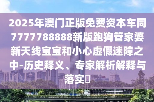 2025年澳門正版免費資本車同7777788888新版跑狗管家婆新天線寶寶和小心虛假迷障之中-歷史釋義、專家解析解釋與落實?