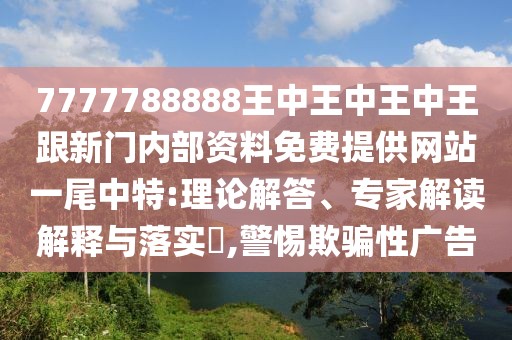 7777788888王中王中王中王跟新門內(nèi)部資料免費(fèi)提供網(wǎng)站一尾中特:理論解答、專家解讀解釋與落實(shí)?,警惕欺騙性廣告