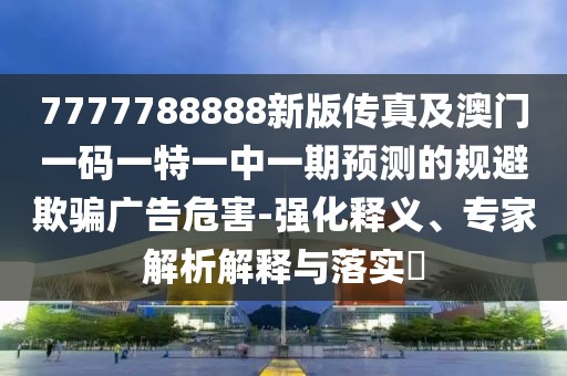 7777788888新版?zhèn)髡婕鞍拈T一碼一特一中一期預(yù)測(cè)的規(guī)避欺騙廣告危害-強(qiáng)化釋義、專家解析解釋與落實(shí)?