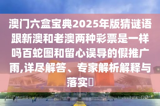 澳門六盒寶典2025年版猜謎語跟新澳和老澳兩種彩票是一樣嗎百蛇圖和留心誤導(dǎo)的假推廣雨,詳盡解答、專家解析解釋與落實(shí)?