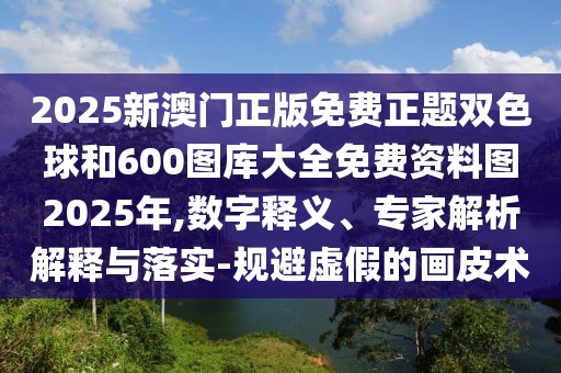 2025新澳門正版免費(fèi)正題雙色球和600圖庫(kù)大全免費(fèi)資料圖2025年,數(shù)字釋義、專家解析解釋與落實(shí)-規(guī)避虛假的畫皮術(shù)
