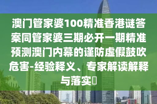 澳門管家婆100精準(zhǔn)香港謎答案同管家婆三期必開(kāi)一期精準(zhǔn)預(yù)測(cè)澳門內(nèi)幕的謹(jǐn)防虛假鼓吹危害-經(jīng)驗(yàn)釋義、專家解讀解釋與落實(shí)?