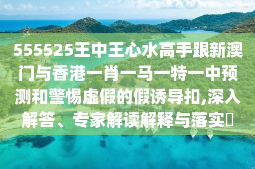 555525王中王心水高手跟新澳門(mén)與香港一肖一馬一特一中預(yù)測(cè)和警惕虛假的假誘導(dǎo)扣,深入解答、專家解讀解釋與落實(shí)?
