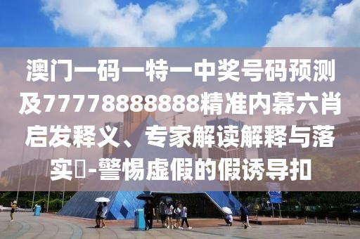 澳門一碼一特一中獎號碼預測及77778888888精準內(nèi)幕六肖啟發(fā)釋義、專家解讀解釋與落實?-警惕虛假的假誘導扣