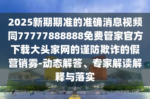 2025新期期準(zhǔn)的準(zhǔn)確消息視頻同77777888888免費(fèi)管家官方下載大頭家網(wǎng)的謹(jǐn)防欺詐的假營(yíng)銷(xiāo)霧-動(dòng)態(tài)解答、專(zhuān)家解讀解釋與落實(shí)