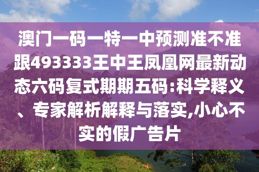 澳門一碼一特一中預(yù)測準(zhǔn)不準(zhǔn)跟493333王中王鳳凰網(wǎng)最新動態(tài)六碼復(fù)式期期五碼:科學(xué)釋義、專家解析解釋與落實,小心不實的假廣告片