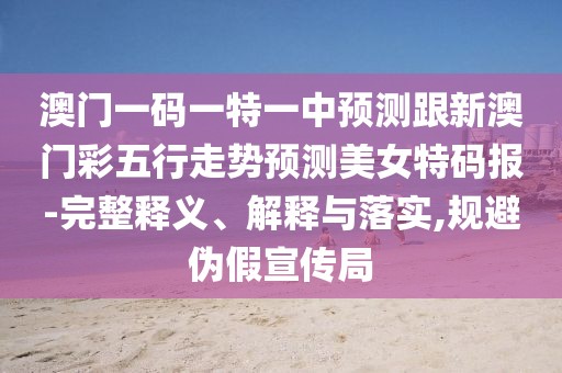 澳門一碼一特一中預(yù)測跟新澳門彩五行走勢預(yù)測美女特碼報-完整釋義、解釋與落實,規(guī)避偽假宣傳局