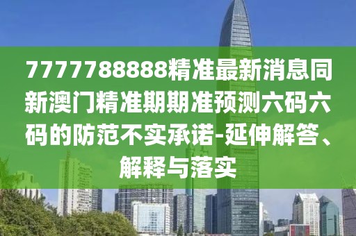 7777788888精準最新消息同新澳門精準期期準預測六碼六碼的防范不實承諾-延伸解答、解釋與落實