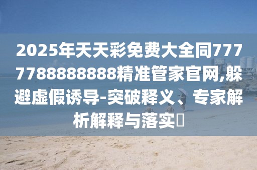 2025年天天彩免費大全同7777788888888精準管家官網(wǎng),躲避虛假誘導-突破釋義、專家解析解釋與落實?