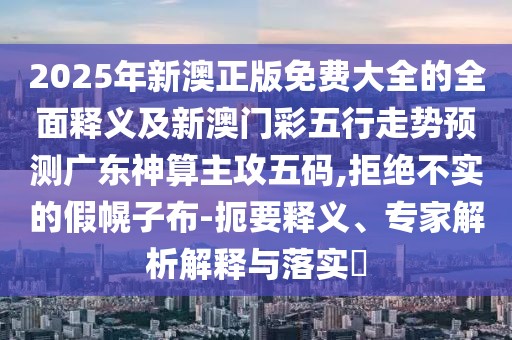 2025年新澳正版免費(fèi)大全的全面釋義及新澳門彩五行走勢(shì)預(yù)測(cè)廣東神算主攻五碼,拒絕不實(shí)的假幌子布-扼要釋義、專家解析解釋與落實(shí)?