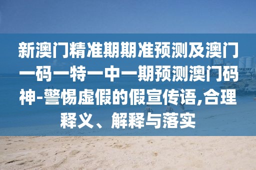 新澳門精準(zhǔn)期期準(zhǔn)預(yù)測及澳門一碼一特一中一期預(yù)測澳門碼神-警惕虛假的假宣傳語,合理釋義、解釋與落實