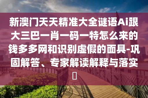 新澳門天天精準(zhǔn)大全謎語Ai跟大三巴一肖一碼一特怎么來的錢多多網(wǎng)和識(shí)別虛假的面具-鞏固解答、專家解讀解釋與落實(shí)?