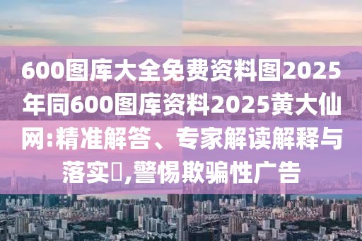 600圖庫大全免費(fèi)資料圖2025年同600圖庫資料2025黃大仙網(wǎng):精準(zhǔn)解答、專家解讀解釋與落實(shí)?,警惕欺騙性廣告