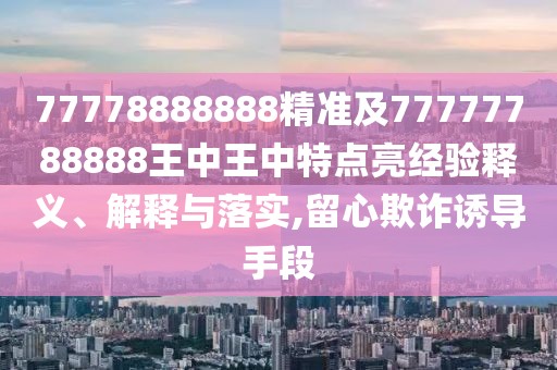 77778888888精準(zhǔn)及77777788888王中王中特點(diǎn)亮經(jīng)驗(yàn)釋義、解釋與落實(shí),留心欺詐誘導(dǎo)手段