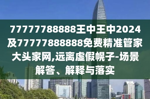 77777788888王中王中2024及77777888888免費精準管家大頭家網(wǎng),遠離虛假幌子-場景解答、解釋與落實