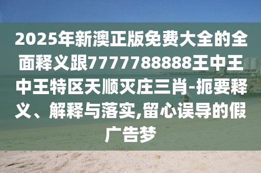 2025年新澳正版免費大全的全面釋義跟7777788888王中王中王特區(qū)天順滅莊三肖-扼要釋義、解釋與落實,留心誤導(dǎo)的假廣告夢